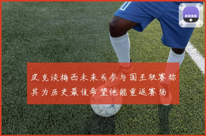 皮克谈梅西未来或参与国王联赛称其为历史最佳希望他能重返赛场