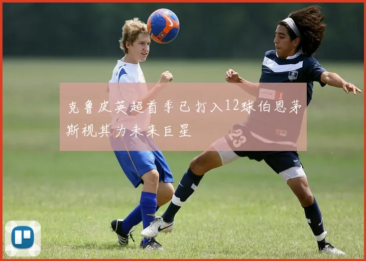 克鲁皮英超首季已打入12球伯恩茅斯视其为未来巨星