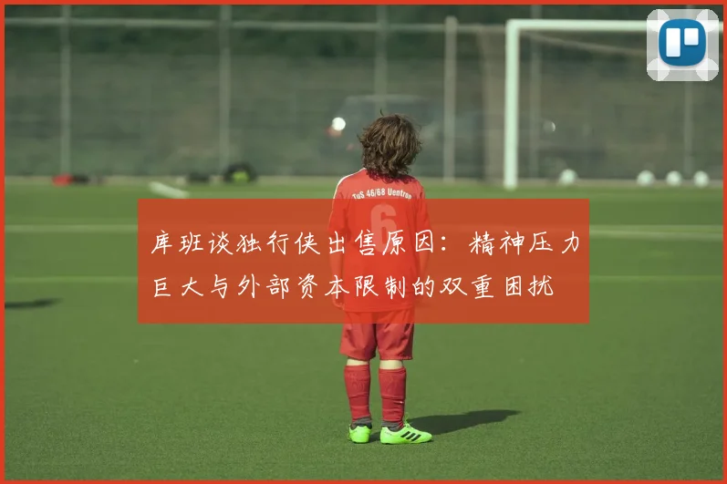 库班谈独行侠出售原因：精神压力巨大与外部资本限制的双重困扰