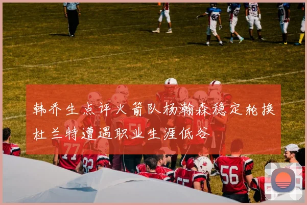 韩乔生点评火箭队杨瀚森稳定轮换杜兰特遭遇职业生涯低谷