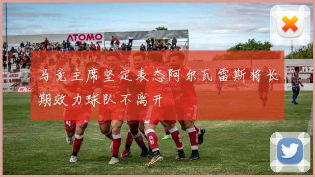 马竞主席坚定表态阿尔瓦雷斯将长期效力球队不离开