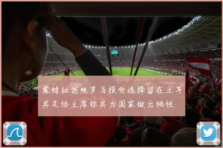 蒙特拉拒绝罗马报价选择留在土耳其足协主席称其为国家做出牺牲