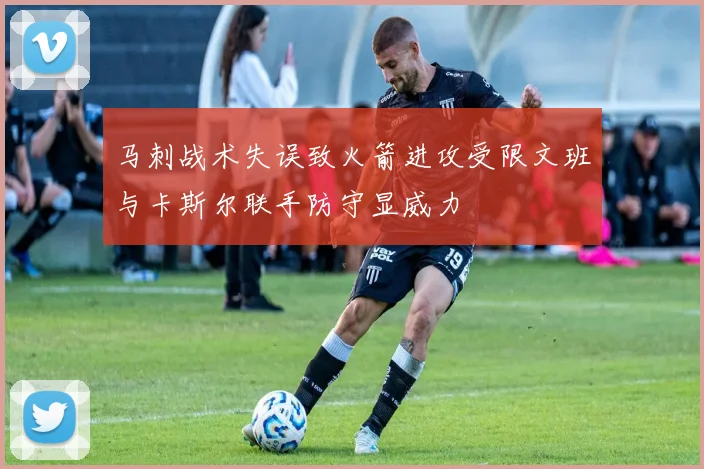 马刺战术失误致火箭进攻受限文班与卡斯尔联手防守显威力