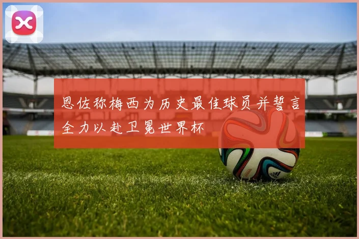 恩佐称梅西为历史最佳球员并誓言全力以赴卫冕世界杯