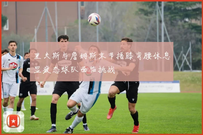 里夫斯与詹姆斯末节捂膝弯腰休息显疲态球队面临挑战