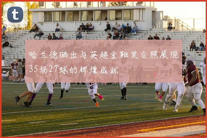 哈兰德晒出与英超金靴奖合照展现35场27球的辉煌成就
