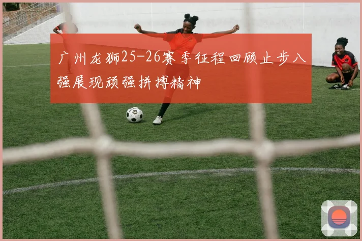 广州龙狮25-26赛季征程回顾止步八强展现顽强拼搏精神