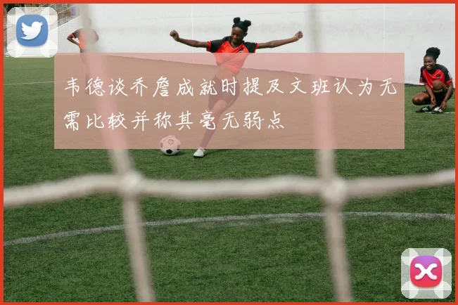 韦德谈乔詹成就时提及文班认为无需比较并称其毫无弱点