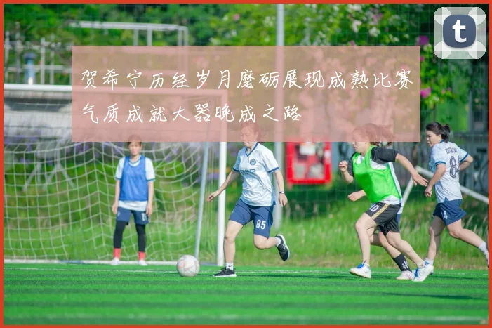 贺希宁历经岁月磨砺展现成熟比赛气质成就大器晚成之路